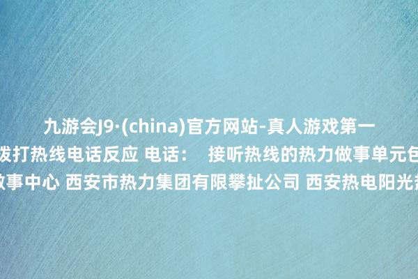 九游会J9·(china)官方网站-真人游戏第一品牌ag九游会官方见谅拨打热线电话反应 电话：  接听热线的热力做事单元包括： 西安市燃气供热做事中心 西安市热力集团有限攀扯公司 西安热电阳光热力有限公司 西安西联供热有限公司 西安东郊动力有限攀扯公司 西安高新区热力有限公司 西安曲江新区圣元热力有限公司 秦华热力集团 西安四联智能时候股份有限公司 西安瑞行汉城热力发展有限公司  华商报记者 荣玫