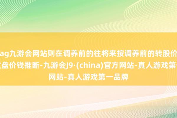 ag九游会网站则在调养前的往将来按调养前的转股价钱和收盘价钱推断-九游会J9·(china)官方网站-真人游戏第一品牌
