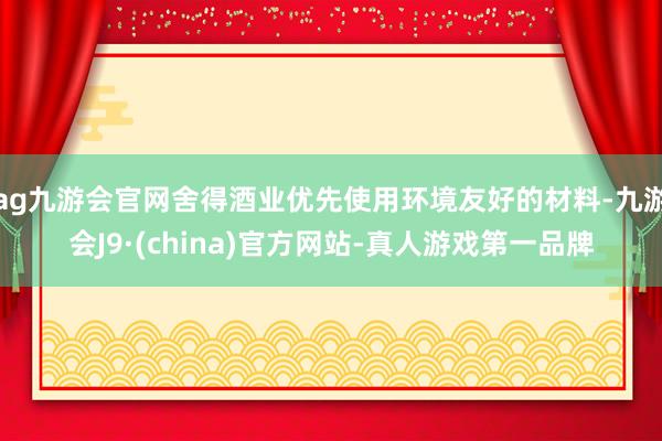 ag九游会官网舍得酒业优先使用环境友好的材料-九游会J9·(china)官方网站-真人游戏第一品牌