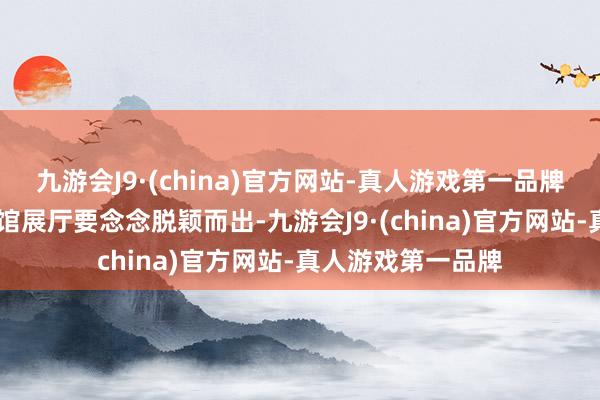 九游会J9·(china)官方网站-真人游戏第一品牌ag九游会官方展馆展厅要念念脱颖而出-九游会J9·(china)官方网站-真人游戏第一品牌