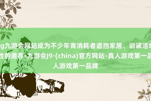 ag九游会网站成为不少年青消耗者遮挡家居、训诫活命品性的遴荐-九游会J9·(china)官方网站-真人游戏第一品牌