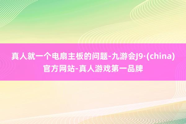 真人就一个电扇主板的问题-九游会J9·(china)官方网站-真人游戏第一品牌