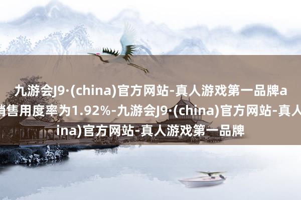九游会J9·(china)官方网站-真人游戏第一品牌ag九游会官方销售用度率为1.92%-九游会J9·(china)官方网站-真人游戏第一品牌
