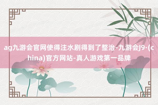 ag九游会官网使得注水剧得到了整治-九游会J9·(china)官方网站-真人游戏第一品牌
