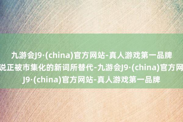 九游会J9·(china)官方网站-真人游戏第一品牌ag九游会官方关联界说正被市集化的新词所替代-九游会J9·(china)官方网站-真人游戏第一品牌