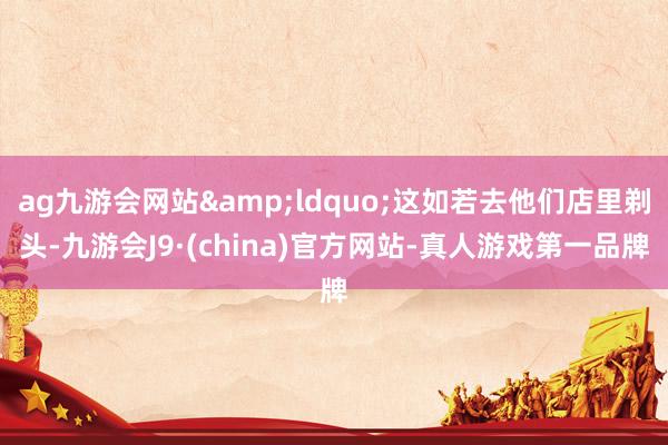 ag九游会网站&ldquo;这如若去他们店里剃头-九游会J9·(china)官方网站-真人游戏第一品牌