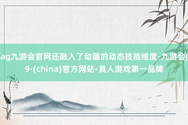 ag九游会官网还融入了动画的动态技能维度-九游会J9·(china)官方网站-真人游戏第一品牌