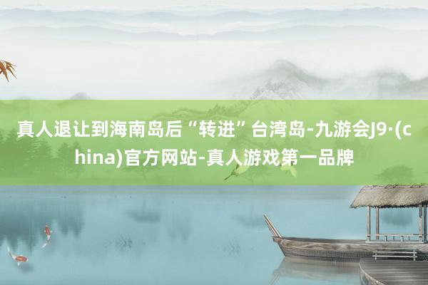 真人退让到海南岛后“转进”台湾岛-九游会J9·(china)官方网站-真人游戏第一品牌