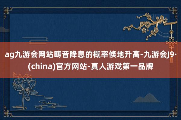 ag九游会网站畴昔降息的概率倏地升高-九游会J9·(china)官方网站-真人游戏第一品牌