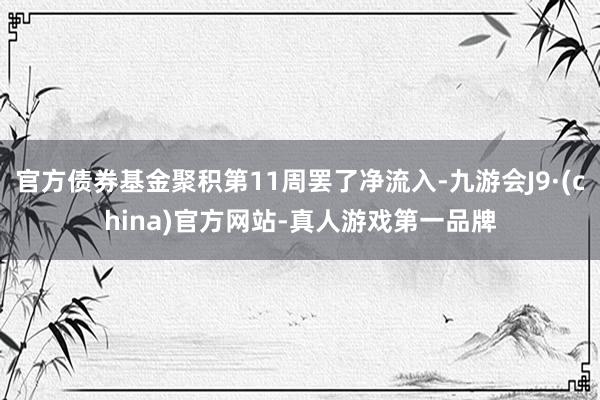官方债券基金聚积第11周罢了净流入-九游会J9·(china)官方网站-真人游戏第一品牌
