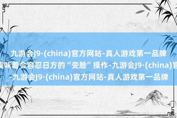 九游会J9·(china)官方网站-真人游戏第一品牌ag九游会官方但这并不虞味着会容忍日方的“变脸”操作-九游会J9·(china)官方网站-真人游戏第一品牌