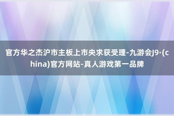 官方华之杰沪市主板上市央求获受理-九游会J9·(china)官方网站-真人游戏第一品牌