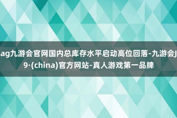 ag九游会官网国内总库存水平启动高位回落-九游会J9·(china)官方网站-真人游戏第一品牌