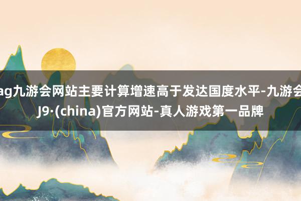 ag九游会网站主要计算增速高于发达国度水平-九游会J9·(china)官方网站-真人游戏第一品牌