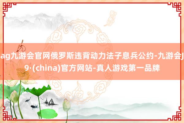 ag九游会官网俄罗斯违背动力法子息兵公约-九游会J9·(china)官方网站-真人游戏第一品牌