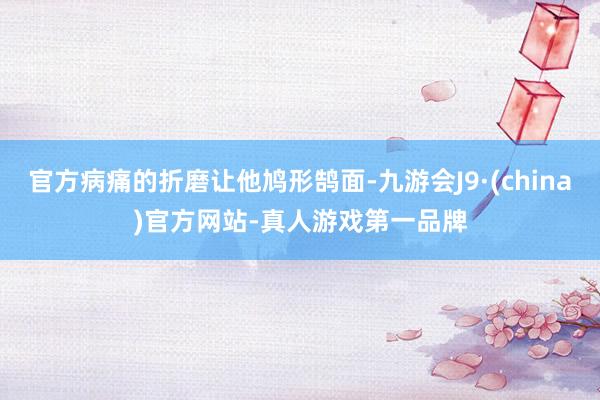 官方病痛的折磨让他鸠形鹄面-九游会J9·(china)官方网站-真人游戏第一品牌