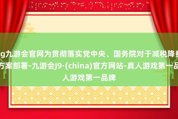 ag九游会官网为贯彻落实党中央、国务院对于减税降费的方案部署-九游会J9·(china)官方网站-真人游戏第一品牌