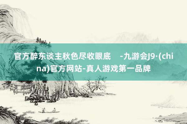官方醉东谈主秋色尽收眼底    -九游会J9·(china)官方网站-真人游戏第一品牌