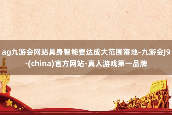 ag九游会网站具身智能要达成大范围落地-九游会J9·(china)官方网站-真人游戏第一品牌