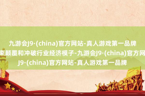 九游会J9·(china)官方网站-真人游戏第一品牌ag九游会官方也将约束颠覆和冲破行业经济模子-九游会J9·(china)官方网站-真人游戏第一品牌