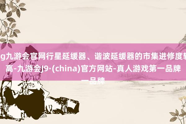 ag九游会官网行星延缓器、谐波延缓器的市集进修度较高-九游会J9·(china)官方网站-真人游戏第一品牌