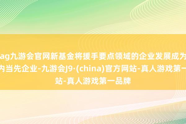 ag九游会官网新基金将援手要点领域的企业发展成为区域内当先企业-九游会J9·(china)官方网站-真人游戏第一品牌