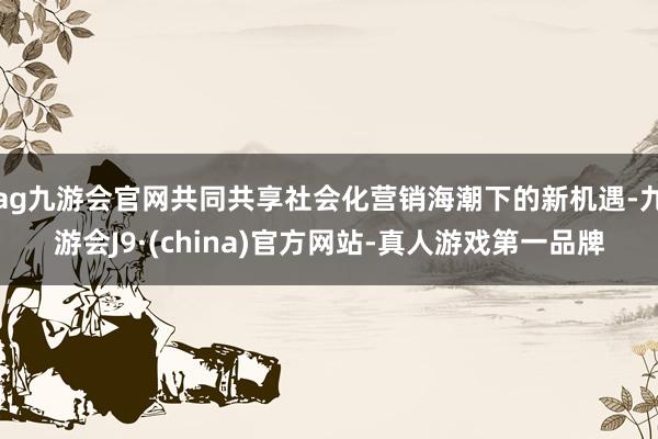 ag九游会官网共同共享社会化营销海潮下的新机遇-九游会J9·(china)官方网站-真人游戏第一品牌