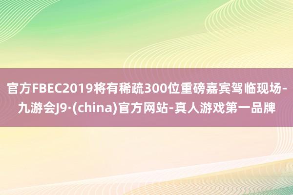 官方FBEC2019将有稀疏300位重磅嘉宾驾临现场-九游会J9·(china)官方网站-真人游戏第一品牌