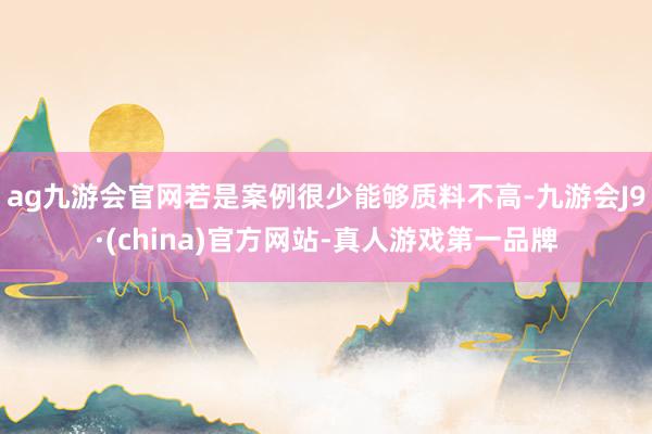 ag九游会官网若是案例很少能够质料不高-九游会J9·(china)官方网站-真人游戏第一品牌