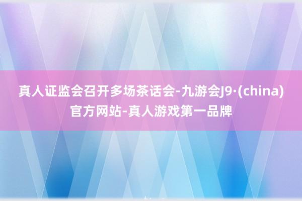 真人证监会召开多场茶话会-九游会J9·(china)官方网站-真人游戏第一品牌