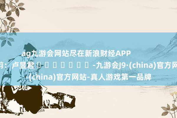 ag九游会网站尽在新浪财经APP            						职守裁剪：卢昱君 							-九游会J9·(china)官方网站-真人游戏第一品牌