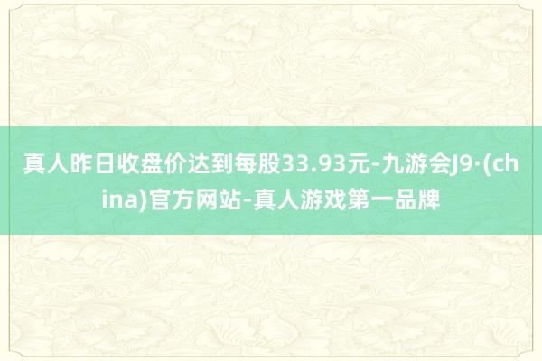 真人昨日收盘价达到每股33.93元-九游会J9·(china)官方网站-真人游戏第一品牌