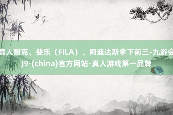 真人耐克、斐乐（FILA）、阿迪达斯拿下前三-九游会J9·(china)官方网站-真人游戏第一品牌