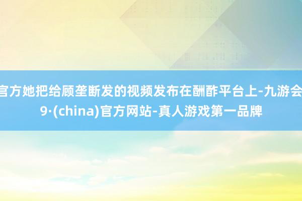 官方她把给顾垄断发的视频发布在酬酢平台上-九游会J9·(china)官方网站-真人游戏第一品牌