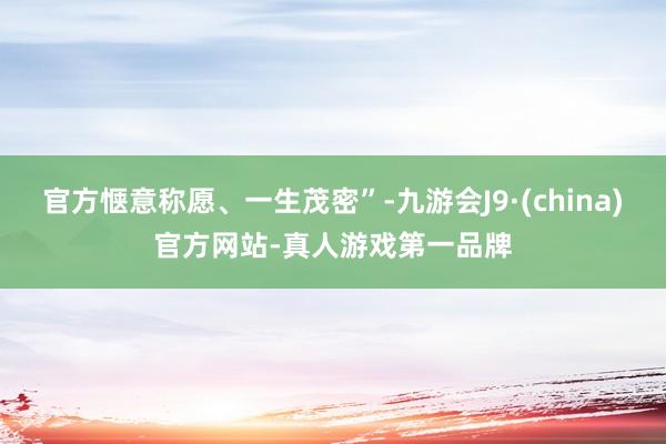 官方惬意称愿、一生茂密”-九游会J9·(china)官方网站-真人游戏第一品牌