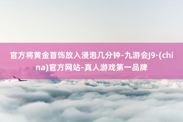 官方将黄金首饰放入浸泡几分钟-九游会J9·(china)官方网站-真人游戏第一品牌