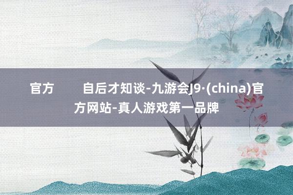 官方        自后才知谈-九游会J9·(china)官方网站-真人游戏第一品牌