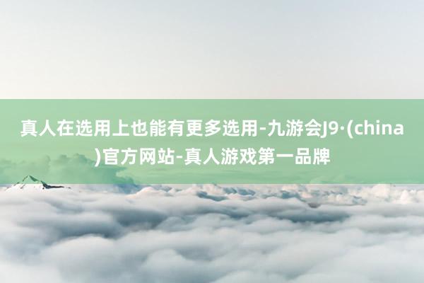 真人在选用上也能有更多选用-九游会J9·(china)官方网站-真人游戏第一品牌