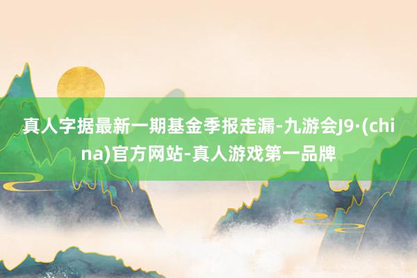 真人字据最新一期基金季报走漏-九游会J9·(china)官方网站-真人游戏第一品牌