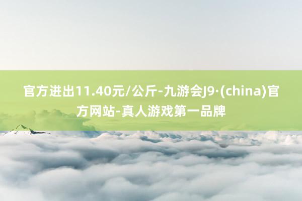 官方进出11.40元/公斤-九游会J9·(china)官方网站-真人游戏第一品牌
