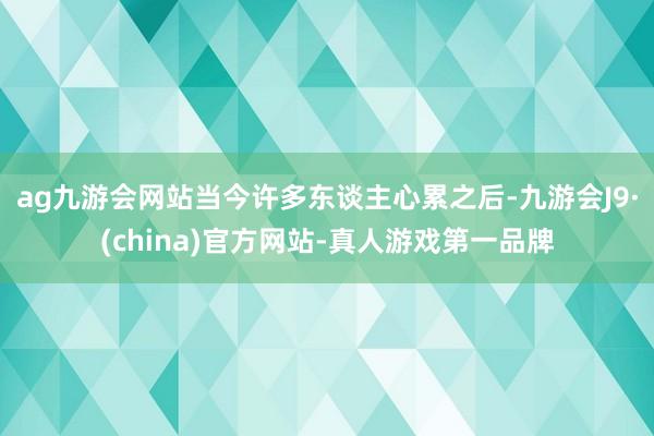 ag九游会网站当今许多东谈主心累之后-九游会J9·(china)官方网站-真人游戏第一品牌