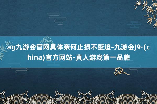 ag九游会官网　　具体奈何止损不蹙迫-九游会J9·(china)官方网站-真人游戏第一品牌