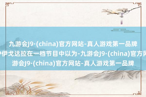 九游会J9·(china)官方网站-真人游戏第一品牌ag九游会官方前FMVP伊戈达拉在一档节目中以为-九游会J9·(china)官方网站-真人游戏第一品牌