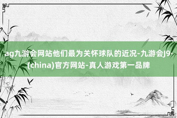 ag九游会网站他们最为关怀球队的近况-九游会J9·(china)官方网站-真人游戏第一品牌