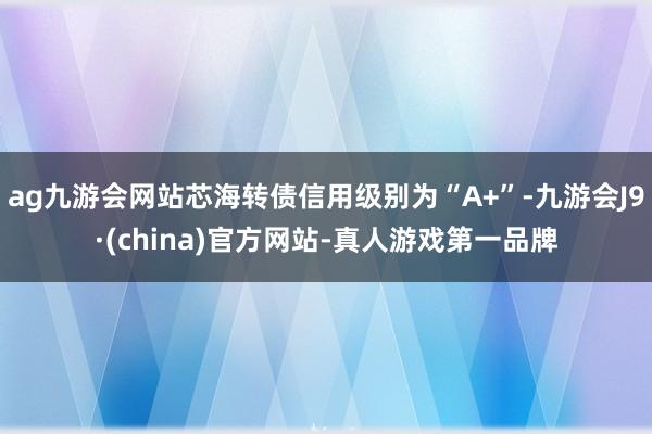 ag九游会网站芯海转债信用级别为“A+”-九游会J9·(china)官方网站-真人游戏第一品牌