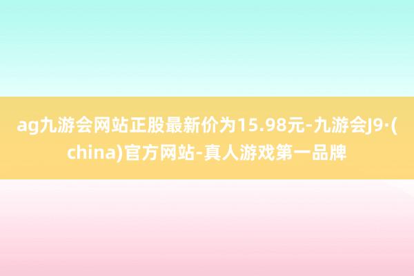 ag九游会网站正股最新价为15.98元-九游会J9·(china)官方网站-真人游戏第一品牌