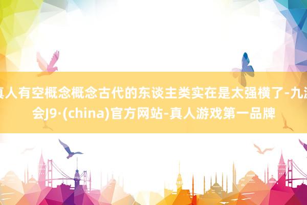 真人有空概念概念古代的东谈主类实在是太强横了-九游会J9·(china)官方网站-真人游戏第一品牌