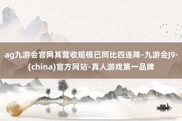 ag九游会官网其营收规模已同比四连降-九游会J9·(china)官方网站-真人游戏第一品牌