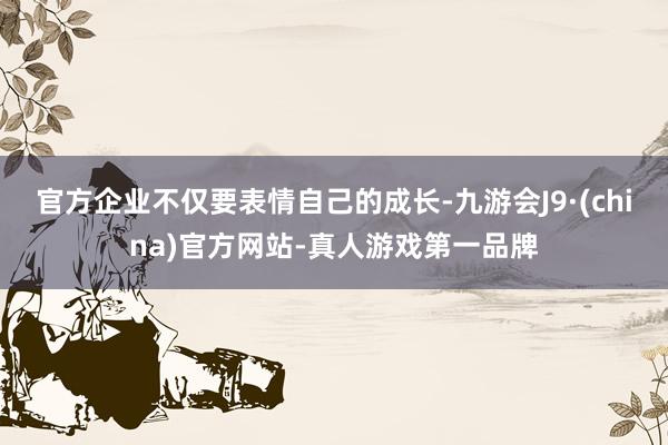 官方企业不仅要表情自己的成长-九游会J9·(china)官方网站-真人游戏第一品牌
