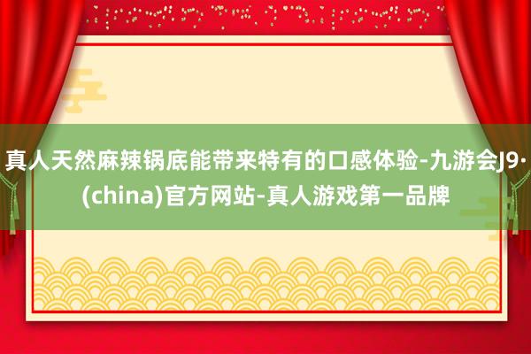 真人天然麻辣锅底能带来特有的口感体验-九游会J9·(china)官方网站-真人游戏第一品牌